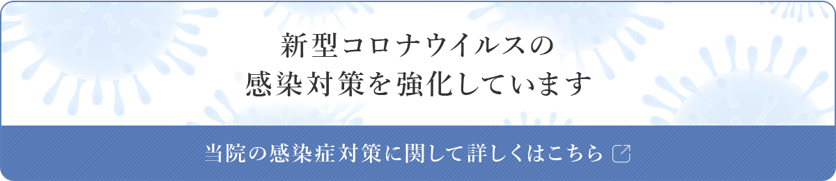 新型コロナウイルスの感染対策を強化しています。当院の感染症対策に関して詳しくはこちら